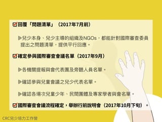 你們的聲⾳很重要
聆聽他們覺得當前迫切的問題，參照締約國政府提
交的國家報告，才能真正了解該國兒童權利情形，作
為問題清單、國家對話以及結論性意⾒的重要依據
立法委員：重要的源頭
NGO：從⺠民間提供多元觀點
兒童及兒童主導的組織：反映兒童觀點與建議
 