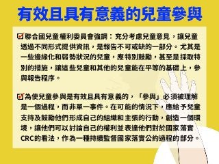 有效且具有意義的兒童參與
聯合國兒童權利委員會強調：充分考慮兒童意⾒，讓兒童
透過不同形式提供資訊，是報告不可或缺的⼀部分。尤其是
⼀些邊緣化和弱勢狀況的兒童，應特別⿎勵，甚⾄是採取特
別的措施，讓這些兒童和其他的兒童能在平等的基礎上，參
與報告程序。
為使兒童參與是有效且具有意義的，「參與」必須被理解
是⼀個過程，⽽⾮單⼀事件。在可能的情況下，應給予兒童
⽀持及⿎勵他們形成⾃⼰的組織和主張的⾏動，創造⼀個環
境，讓他們可以討論⾃⼰的權利並表達他們對於國家落實
CRC的看法，作為⼀種持續監督國家落實公約過程的部分。
 
