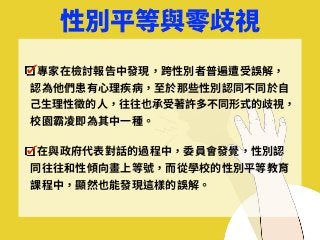 性別平等與零歧視
專家在檢討報告中發現，跨性別者普遍遭受誤解，
認為他們患有⼼理疾病，⾄於那些性別認同不同於⾃
⼰⽣理性徵的⼈，往往也承受著許多不同形式的歧視，
校園霸凌即為其中⼀種。
在與政府代表對話的過程中，委員會發覺，性別認
同往往和性傾向畫上等號，⽽從學校的性別平等教育
課程中，顯然也能發現這樣的誤解。
 
