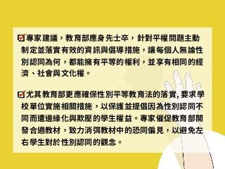 專家建議，教育部應⾝先⼠卒，針對平權問題主動
制定並落實有效的資訊與倡導措施，讓每個⼈無論性
別認同為何，都能擁有平等的權利，並享有相同的經
濟、社會與⽂化權。
尤其教育部更應確保性別平等教育法的落實, 要求學
校單位實施相關措施，以保護並提倡因為性別認同不
同⽽遭邊緣化與欺壓的學⽣權益。專家催促教育部開
發合適教材，致⼒消弭教材中的恐同偏⾒，以避免左
右學⽣對於性別認同的觀念。
 