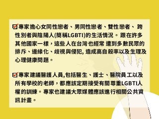 專家擔⼼⼥同性戀者、男同性戀者、雙性戀者、 跨
性別者與陰陽⼈(簡稱LGBTI)的⽣活情況。 跟在許多
其他國家⼀樣，這些⼈在台灣也經常 遭到多數⺠眾的
排斥、邊緣化、歧視與侵犯, 造成⾼⾃殺率以及⽣理及
⼼理健康問題。
專家建議醫護⼈員,包括醫⽣、護⼠、醫院員⼯以及
所有學校的⽼師，都應該定期接受有關尊重LGBTI⼈
權的訓練。專家也建議⼤眾媒體應該進⾏相關公共資
訊計畫。
 