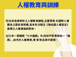 ⼈權教育與訓練
台灣各級學校之⼈權教育課程,主要聚焦 於國際⼈權
體系之歷史與架構,並未充分關注《聯合國⼈權宣⾔》
揭櫫之⼈權價值與原則。
九年⼀貫課綱「七⼤議題」中,性別平等 教育為⼀「議
題」,⾃外於⼈權教育,專 家 對此表⽰遺憾。
 