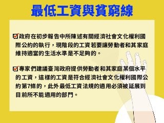 最低⼯資與貧窮線
政府在初步報告中所陳述有關經濟社會⽂化權利國
際公約的執⾏，現階段的⼯資若要讓勞動者和其家庭
維持適當的⽣活⽔準是不⾜夠的。
專家們建議臺灣政府提供勞動者和其家庭某個⽔平
的⼯資，這樣的⼯資是符合經濟社會⽂化權利國際公
約第7條的，此外最低⼯資法規的適⽤必須被延展到
⽬前所不能適⽤的部⾨。
 