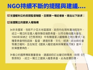 NGO持續不斷的提醒與建議....
兒童權利公約⺠間監督聯盟，召開第⼀場記者會，提出以下訴求：
設置獨⽴的國家⼈權機構
許多國家，包括不少亞太地區國家，政府均在現有憲法框架外，
成立⼀一獨立的全國⼈人權保障促進委員會，以符合聯聯合國⼤大會在
1993年年採納之《巴黎黎原則》 中有關國家⼈人權機構之地位要求。此
種委員會特別諮詢、監督、調查⺠民事、⽂文化、經濟、政治與社會
等廣泛權利利，且在制定《國家⼈人權促進與保障實施⽅方案》當中，
扮演重要⾓角⾊色。
兩兩公約國際專家團審查後，建議政府訂出確切時間表，依照《巴
黎黎原則》，成立⼀一獨立之國家⼈人權委員會。此為⾸首要⽬目標。
 