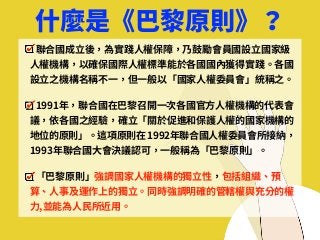 什麼是《巴黎原則》？
聯合國成⽴後，為實踐⼈權保障，乃⿎勵會員國設⽴國家級
⼈權機構，以確保國際⼈權標準能於各國國內獲得實踐。各國
設⽴之機構名稱不⼀，但⼀般以「國家⼈權委員會」統稱之。
1991年，聯合國在巴黎召開⼀次各國官⽅⼈權機構的代表會
議，依各國之經驗，確⽴「關於促進和保護⼈權的國家機構的
地位的原則」。這項原則在 1992年聯合國⼈權委員會所接納，
1993年聯合國⼤會決議認可，⼀般稱為「巴黎原則」。
「巴黎原則」強調國家⼈權機構的獨⽴性，包括組織、預
算、⼈事及運作上的獨⽴。同時強調明確的管轄權與充分的權
⼒,並能為⼈⺠所近⽤。
 