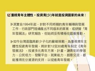 重視青年主體性，投資青(少)年就是投資國家的未來：
其實⾃自1994年年起，針對不同時期的青年年輔導與發展
⼯工作，⾏行行政部⾨門陸續產出不同版本的草案，或研擬「青
年年發展法」研究報告，但始終沒有積極在國會推動。
如今台灣⾯面臨臨⾼高齡少⼦子化的嚴峻挑戰，為重視青年年主
體性投資青年年發展，將針對12⾄至30歲青年年制定《青年年
發展法》，投資多元青年年⽅方案、計畫。讓青年年的學習
⼒力力、公⺠民培⼒力力、發聲平台、就業能⼒力力、創意交流，都
能獲得充分資源的⽀支持，以促進青年年發展。
 