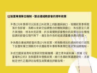 設置專責單位機制，整合連結跨部會的青年政策
青(少)年年事務可以說是公共政策上的斷層與缺⼝口，相關政策事務散
落落於各部會，長期以來來缺乏協調整合的機制與窗⼝口，有些甚⾄至只是
⽅方案措施，根本未⾒見見政策，許多需要跨部會整合的政策往往在積極
協調的部會位階不夠下，產⽣生各作各的或資源重疊浪費的問題。
為整合連結跨部會的青(少)年年政策，將推動修法於總統府或⾏行行政院
下設置有獨立預算的中央層級青年年事務專責單位或政策協調機制。
成立國家級青年年政策研究發展機構，建立青年年資料庫，根據《兒
童權利利公約》及我國青年年發展政策，進⾏行行各類政策議題研究、法案
制定世代正義評估指標及政策績效評量量指標。
 