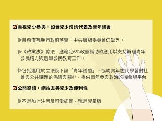 重視兒少參與，設置兒少諮詢代表及青年議會
⽬目前僅有縣市政府落落實，中央層級委員會仍缺乏。
《政黨法》修法，應範定5%政黨補助款應⽤用以⽀支持辦理理青年年
公⺠民培⼒力力與選舉公⺠民教育⼯工作。
包括運⽤用於立法院下設「青年年議會」，協助青年年世代學習對社
會與公共議題的倡議與關⼼心，提供青年年參參與政治的機會與平台
公開資訊，網站友善兒少及便利性
不是加上注⾳音及可愛插圖，就是兒童版
 