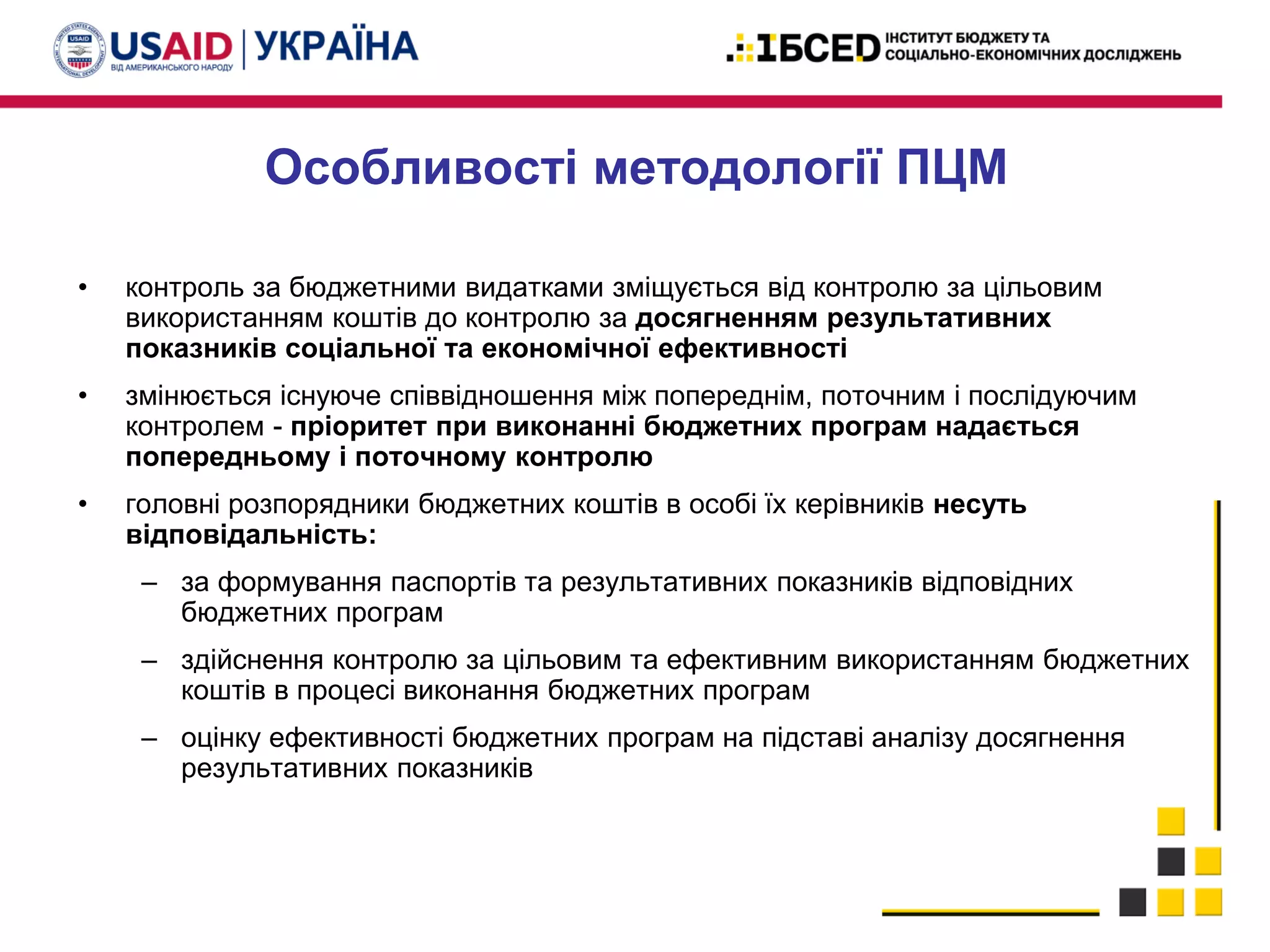 Особливості методології ПЦМ
• контроль за бюджетними видатками зміщується від контролю за цільовим
використанням коштів до контролю за досягненням результативних
показників соціальної та економічної ефективності
• змінюється існуюче співвідношення між попереднім, поточним і послідуючим
контролем - пріоритет при виконанні бюджетних програм надається
попередньому і поточному контролю
• головні розпорядники бюджетних коштів в особі їх керівників несуть
відповідальність:
– за формування паспортів та результативних показників відповідних
бюджетних програм
– здійснення контролю за цільовим та ефективним використанням бюджетних
коштів в процесі виконання бюджетних програм
– оцінку ефективності бюджетних програм на підставі аналізу досягнення
результативних показників
 