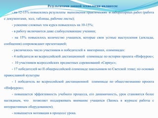 Результатами данной технологии являются:
- на 12-15% повысились результаты выполнения практических и лабораторных работ (работа
с документами, эссе, таблицы, рабочие листы);
- усвоение сложных тем курса повысилось на 10-15%;
- в работу включаются даже слабоуспевающие ученики;
- на 15% повысилось количество учащихся, которые свои устные выступления (доклады,
сообщения) сопровождают презентацией;
- увеличилось число участников и победителей в викторинах, олимпиадах:
- 4 победителя во всероссийской дистанционной олимпиаде по истории проекта «Инфоурок»;
- 10 участников всероссийских предметных соревнований «Сириус»;
- 17 победителей во II общероссийской олимпиаде школьников по Светской этике; по основам
православной культуры
- 1 победитель во всероссийской дистанционной олимпиаде по обществознанию проекта
«Инфоурок»;
- повышается эффективность учебного процесса, его динамичность, урок становится более
наглядным, что позволяет поддерживать внимание учащихся (Запись в журнале работы с
интерактивным оборудованием);
- повышается мотивация в процессе урока.
 