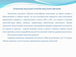 Технология модульного и блочно-модульного обучения.
Технологию модульного обучения целесообразно использовать на уроках истории и
обществознания в старших классах, так как исследователями приводится такое соотношение
практического материала к теоретическому в модуле: 80% к 20%, что означает в основном
самостоятельную работу учащихся, направленную практическую деятельность. Данную
технологию также возможно использовать при разработке программ внеурочной деятельности,
где каждый из разделов - модулей возможно изучать отдельно. Учащиеся старших классов
могут принимать участие в разработке модулей по отдельным темам под руководством учителя.
Результатами данной технологии являются:
Разработка программы внеурочной деятельности «Моя малая Родина» для 1-4 классов,
«Растим патриотов» для 5-6 классов с применением модульных технологий.
 