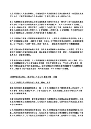 流程而對特定人員產生依賴性，也會造成因人員流動而產品品質生變的風險！在這個競爭激
烈的年代，千萬不要抱著自己只是創業者，只要把公司交給員工就行的心態。
要以什麼樣的經營型態和產品才能在喜新厭舊的顧客市場走出一條叫好又能叫座且能永續經
營的路呢？一般人對於新的業態與方法都不敢嚐試與創”異”，然而一旦市場有成功案例了，
大家就一窩蜂的跟進，這是所謂的（台灣沒三日的好光景）市場上的趨勢走向，每個人都想
要進入創業的過程能夠少花冤枉力、少走冤枉路、少花冤枉錢、少生冤枉氣；而且能更快速的
踏出成功創業之路，借用別人的肩膀可以看的更遠的心態。
但為什麼要自行創業？想要開闢事業的原因有很多，大都是個人的興趣或嗜好使然（本業）、
獨門技術與經驗（本事）、擁有自有資源（本錢）。但不管是何種理由和理想，創業就是要賺
錢，松下幸之助：『企業不賺錢，就是一種罪惡」，要面面俱到的思考才有賺錢的機會。
相信台灣市場的環境雖然會變的更好，但是創業族要創業的條件卻會比以往嚴苛，原因是台
灣有許多產業已經接近飽和的範圍，因此創業族若要再加入市場，要從一片紅海游到藍海的
基本功夫一定要穩紮穩打。
尤是當前市場的競爭態勢，大公司經濟規模的優勢與挟使龐大資源採用”大吃小”策略，而小
公司致勝關鍵則須以”快吃慢”的戰略來因應，而過去”留得青山在，不怕沒材燒”的觀念；因
應時代變化也要改為”隨時創造新青山，隨時有材燒”的市場需求趨勢與顧客導向的應變經營
準則，畢竟"換了位子就要換腦袋，時時換新腦袋，時時有新位子"的機會。
創業準備-知天知地、勝乃可全 :外部分析-創業三戰 + 三機
定位及立地評估與三戰的分析 – 戰地、戰略、戰術
創業主的思維及事業藍圖應如戰士一般，了解自已的戰場在那？獵場是由獵人來決定的，不
是由獵物，有精心策畫的"佈局"，才會有好的"結局"，故要先將個人經營的市場定位與目標
給雕塑出經營藍圖來。
接續制定公司經營戰略時，要明確公司能提供什麼樣的商品和服務去滿足顧客的要求，也就
是要解決顧客真正或最終的問題，公司成功與發展的主關鍵，在於所提供的商品滿足顧客的
需求的滿意程度。
公司的定位策略將決定公司的市場地位，按公司未來的經營的方向及目標來設定階段執行計
畫，將所有的資源做最有效的分配，在定位清楚以後再依主目標消費群之習性來規劃公司營
業時間及所需人力，也才能去設定所需資源大小和適合的商圈，此時寧可從小而美、穩而漸
 