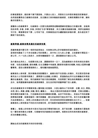 的事就要堅持，錯的事千萬不要固執，只要全心投入，用對的方法作對的事直到把事做好，
自然就能獲得自己創業的成就感，並且讓自己保持敏銳的敏感度，在瞬息萬變的市場，擁有
最好的競爭力。
建議有心的創業青年，在創業前一定要先透過學習或職場歷練來認識自己的優劣勢，並能夠
抱持多問、多看、多學、多做、多想的"五多"學習態度，多方充實自我創業知識，再評估創業的
可行性，畢竟學校有下課；公司有下班，而事業是追求永續經營的終極目標，是永遠沒有下
課與下班的區別。
創業準備-創業者需具備的思維與特質
美國商業週刊曾引用一項研究結果指出，失敗無法停止許多創業者前進的腳步。
這項研究調查了三千多名破產公司的領導人，其中有二五％的人計劃，立刻要著手開設另一
家公司，六一％的人則表示，如果有機會重來一次，還是願意自行創立公司。
為什麼如此多的人，在經歷失敗之後，還願意再來一次？，因為創業家大多具有相似的個性
特質，包括成就動機、個性樂觀、在生活體驗中有創意、願意等待遲來的報酬、有能力孤軍持續
奮戰等。這些以願意冒風險的人，個性屬於越挫越勇型。
創業家的人格特質，對於事業成敗影響甚大，創業失敗不但是個人的損失，而且對於因你創
業而加入公司的夥伴與員工，還需要付出道義上的責任，更遑論為此所付出的機會成本與浪
費的社會資源。因此，現代創業家不能只是依賴運氣，而是需要了解自身的興趣與人格特質
走向，後再盤點擁有創業的資源與專長，並在良好程序規劃準備下投入創業。
成功的創業家多半伴隨著其個人獨特魅力的風格，大部分會有以下的特質：自覺、自立、勇敢、
自信、耐心、果斷、經驗、知識、堅忍、驅動力…，唯此方面的研究經過多年變遷，仍無法證實人
格特質對於創業行為，乃至創業成效具有顯著的影響。由於不同的個人，受過去不同的經驗
與環境的影響，就算面臨同一事件與機會，產生的結果即可能全然不同。其中外控者屬於聽
天由命類型的人，相信人的命運由外界主宰；而內控者則深信命運掌握在自己手上，。故當
創業家的人格特質為不同的內外控傾向時，即可能對所創事業帶來不同的影響效果。
事實上，每個人的性格多半是先天結合後天環境所產生的，是不易改變，但創業者只要能將
任一種性格特徵充分發揮，它都會有利於創業成功的機率。相對的沒有性格特質的創業家，
成功的機會比較低。
歸納出成功的創業家共有的性格特點：
 