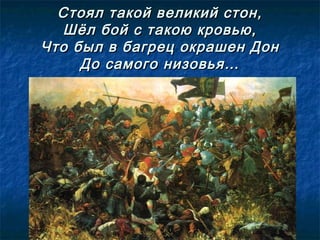 Стоял такой великий стон,Стоял такой великий стон,
Шёл бой с такою кровью,Шёл бой с такою кровью,
Что был в багрец окрашен ДонЧто был в багрец окрашен Дон
До самого низовья…До самого низовья…
 