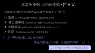 用處多多啊正規表達式ヽ(*´∀`)ﾉ
> 密碼 大小寫字母和數字的組合，且長度在8-12之間
> 身分證字號 英文開頭, 第二個數字必定為1或2, 後面接8個數字
> 手機號碼 09開頭,中間”-”符號可有可無, 如09**-***-***
> 日期 格式為YYYY-MM-DD, 且須考慮平閏年
若請你使用程式語言的”if/else條件句”達到下列目的:
/(?=.*u)(?=.*l)(?=.*d).{8,12}$/
(╯-_-)╯ ~╩╩ 馬的整人嗎, 寫到死吧
傻逼,沒聽過 用一行就能解決嗎Σ(￣□￣)
 