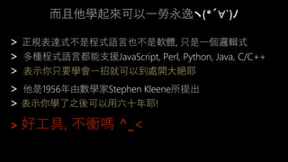 而且他學起來可以一勞永逸ヽ(*´∀`)ﾉ
> 正規表達式不是程式語言也不是軟體, 只是一個邏輯式
> 多種程式語言都能支援JavaScript, Perl, Python, Java, C/C++
> 表示你只要學會一招就可以到處開大絕耶
> 他是1956年由數學家Stephen Kleene所提出
> 表示你學了之後可以用六十年耶!
> 好工具, 不衝嗎 ^_<
 