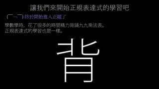讓我們來開始正規表達式的學習吧
(￣﹁￣) 終於開始進入正題了
學數學時，花了很多的時間精力背誦九九乘法表。
正規表達式的學習也是一樣。
 
