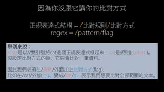 regex = /pattern/flag
正規表達式結構 = /比對規則/比對方式
因為你沒跟它講你的比對方式
舉例來說：
/cat/是以//雙引號將cat這個正規表達式框起來，cat是規則(pattern)。
沒設定比對方式的話，它只會比對一筆資料。
因此我們必須在/規則/外面加上比對方式(flag)，
比如在/cat/外加上g、變成/cat/g，表示我們想要比對全部範圍的文本。
 