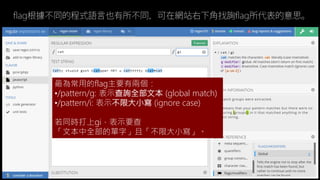 最為常用的flag主要有兩個：
/pattern/g: 表示查詢全部文本 (global match)
/pattern/i: 表示不限大小寫 (ignore case)
若同時打上gi，表示要查
「文本中全部的單字」且「不限大小寫」。
flag根據不同的程式語言也有所不同，可在網站右下角找詢flag所代表的意思。
 