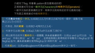 [] : 代表集合中的任一字元, 比如說[1,3,5,7]代表1,3,5或7任何一個字。逗點可省
略,[1,3,5,7]=[1357]。
- : 代表從...到的範圍，比如說[1-4]等於[1,2,3,4]。
{} : 代表字元出現次數, 比如a{2,7}表示a字元出現了2到7次。
() : 將比對符合的字元暫時存入一個變數, 供系統後續使用。比如(x) and (y)可以由 ‘xx
and yyy’字串比對出’xx’和’yyy’, 並將這兩個比對得到的字串暫存入RegExp.$1
和 RegExp.$2中, 讓系統後續在使用RegExp.$1 時即代表’xx’。
| : 代表或(or)，比如ant|bug|worm代表ant或bug或worm其中之一皆可。
正規表達式可分成一般字元(Characters)與特殊字元(Operators)，
一般字元指的是普通的文字，特殊字元則有特定的字元查詢功能。
下列是正規表達式中的特殊字元：
介紹完了flag, 來看看 pattern是怎麼寫成的吧!
 
