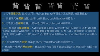 . : 代表任意字元, 比如 .at可以符合cat, bat, rat等任意字元的開頭, 後面要接at。
^ : 代表字元在開頭位置, 比如^cat代表cat, catch與cathay皆符合。
$ : 代表字元在結束位置, 比如ind$代表kind, blind, wind皆符合。
<>: 代表查詢單字本身。^AT代表僅鎖死開頭, ATM和ATT4FUN都符合; 而AT$代表鎖
死結尾, PAT和BAT都符合。但如果要鎖死開頭和結尾, 只查「AT」這個單字, 可以寫成
^AT$, 或是<AT>。比如<mon>只能查mon,而在lemon、monster和admonish都
不符合。
[^]: 在括號內代表否定, 比如[^abcde]代表配對abcde以外的字元。
! : 代表條件相反的反向比對。比如a[!bc]代表只要不是ab或是ac, 其他都符合; ad即符合
a[!ab]。
背 背 背 背背背背
 