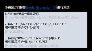 1. /[pf]our/代表什麼意思呢?
答: pour和four都符合配對。/[pf]our/同於/[p|f]our/或/[p,f]our/。
2. (a)7331 (b)73331 (c)733331 (d)7333331;
哪些選項符合/73{2,4}1/?
答: (a)(b)(c)符合。
3. (a)8ap9We (b)mU3 (c)Zom0 (d)KeD5;
哪些選項符合/[k-q].[^4-7]/呢?
答: (a)p9W,(b)mU3,(c)om0。故(a)(b)(c)皆符合。
小練習:(可使用Regular Expression 101進行測試)
 