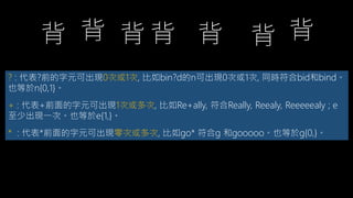 ? : 代表?前的字元可出現0次或1次, 比如bin?d的n可出現0次或1次, 同時符合bid和bind。
也等於n{0,1}。
+ : 代表+前面的字元可出現1次或多次, 比如Re+ally, 符合Really, Reealy, Reeeeealy ; e
至少出現一次。也等於e{1,}。
* : 代表*前面的字元可出現零次或多次, 比如go* 符合g 和gooooo。也等於g{0,}。
 