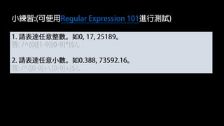1. 請表達任意整數。如0, 17, 25189。
答: /^(0|[1-9][0-9]*)$/。
2. 請表達任意小數。如0.388, 73592.16。
答: /^([0-9]+.[0-9]+)$/。
小練習:(可使用Regular Expression 101進行測試)
 