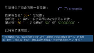 到這邊你可能會發現一個問題：
如果我想查”50+”怎麼辦？
意即將”+”當作一般字元而非特殊字元來查找，
單純查”50+”、避免查成”50”或”500000000”。
此時我們便需要：
 : 稱為跳脫字元, 可去除特殊字元的功用、讓特殊字元回歸成普通字元。比如想
查”50+”, 得寫成”50+”避免上述情形發生。同理亦適用於. * ^ $ ?。
(￣﹁￣) 有嗎啥問題
 