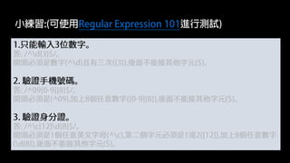 1.只能輸入3位數字。
答: /^d{3}$/。
開頭必須是數字(^d)且有三次({3}),後面不能接其他字元($)。
2. 驗證手機號碼。
答: /^09[0-9]{8}$/。
開頭必須是(^09),加上8個任意數字([0-9]{8}),後面不能接其他字元($)。
3. 驗證身分證。
答: /^c[12]d{8}$/。
開頭必須是1個任意英文字母(^c),第二個字元必須是1或2([12]),加上8個任意數字
(d{8}),後面不能接其他字元($)。
小練習:(可使用Regular Expression 101進行測試)
 