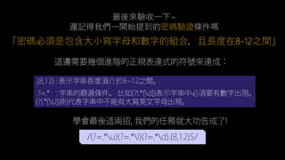 最後來驗收一下~
還記得我們一開始提到的密碼驗證條件嗎
「密碼必須是包含大小寫字母和數字的組合，且長度在8-12之間」
/(?=.*u)(?=.*l)(?=.*d).{8,12}$/
.{8,12} : 表示字串長度須介於8~12之間。
?=.* : 字串的篩選條件。 比如(?!.*[d])表示字串中必須要有數字出
現。(?!.*[U])則代表字串中不能有大寫英文字母出現。
這邊需要幾個進階的正規表達式的符號來達成：
學會最後這兩招, 我們的任務就大功告成了!
 