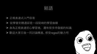 > 正規表達式入門容易
> 從學會到精通卻是一段陡峭的學習曲線
> 身為正規表達初心學習者，還有很多待發掘的知識
> 歡迎大家日後一同討論精進、感受regex的魅力吧
結語
 