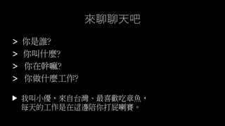 > 你是誰?
> 你叫什麼?
> 你在幹嘛?
> 你做什麼工作?
我叫小優，來自台灣、最喜歡吃章魚，
每天的工作是在這邊陪你打屁喇賽。
▼
來聊聊天吧
 