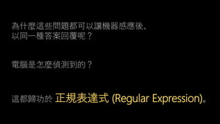 這都歸功於 正規表達式 (Regular Expression)。
為什麼這些問題都可以讓機器感應後、
以同一種答案回覆呢？
電腦是怎麼偵測到的？
 