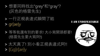 > 想要同時找出“grey”和"gray"?
(灰色的格雷先生)
> 一行正規表達式瞬間了結
> gr[ae]y
> 等等我還有別的要求! 大小寫開頭都要!
(格雷先生要大寫阿!)
> 太天真了! 別小看正規表達式阿!!
> [Gg]r[ae]y
 