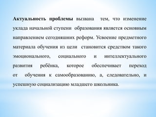 Актуальность проблемы вызвана тем, что изменение
уклада начальной ступени образования является основным
направлением сегодняшних реформ. Усвоение предметного
материала обучения из цели становится средством такого
эмоционального, социального и интеллектуального
развития ребёнка, которое обеспечивает переход
от обучения к самообразованию, а, следовательно, и
успешную социализацию младшего школьника.
 