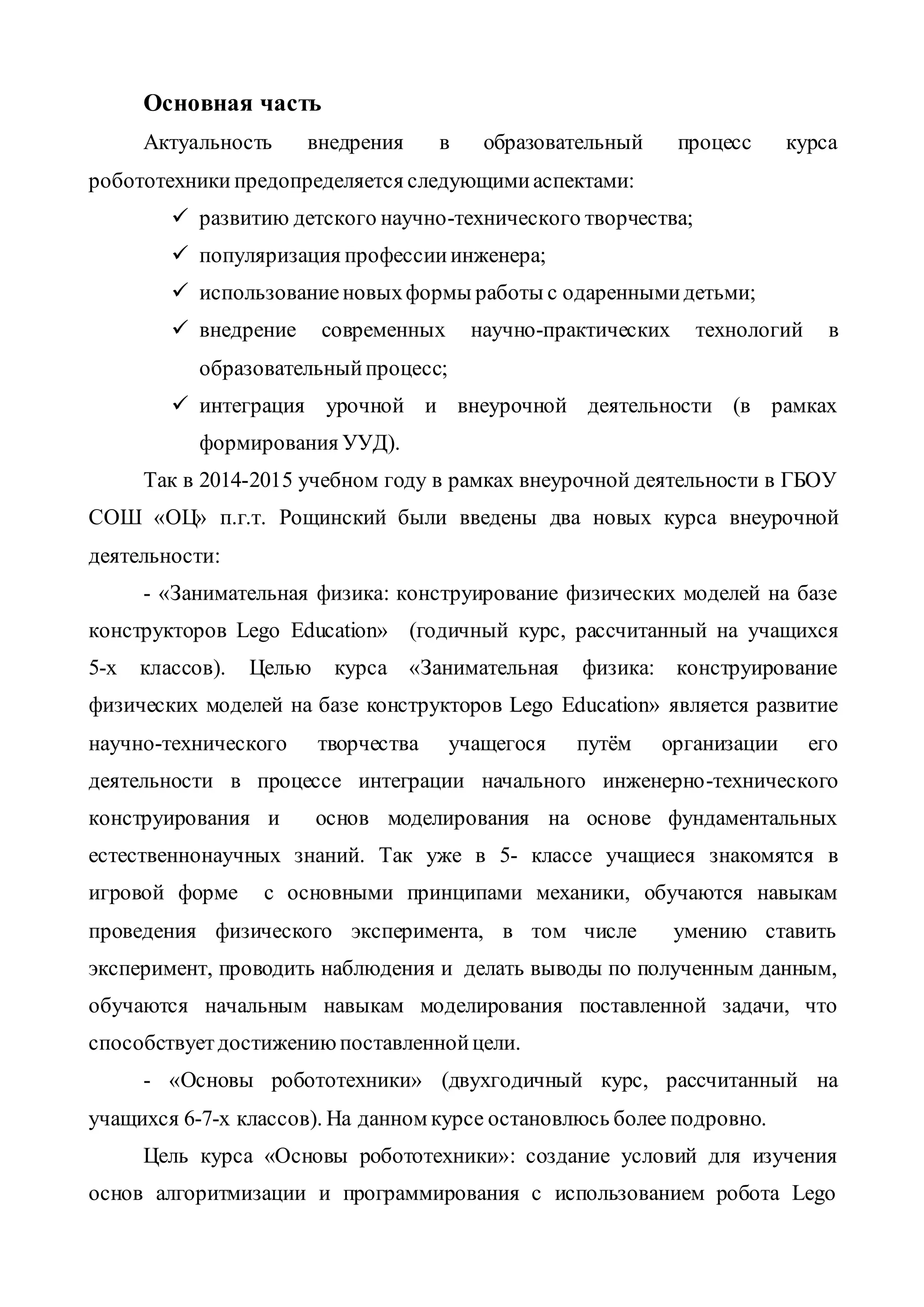 Основная часть
Актуальность внедрения в образовательный процесс курса
робототехники предопределяется следующимиаспектами:
 развитию детского научно-технического творчества;
 популяризация профессииинженера;
 использованиеновыхформы работы с одареннымидетьми;
 внедрение современных научно-практических технологий в
образовательныйпроцесс;
 интеграция урочной и внеурочной деятельности (в рамках
формирования УУД).
Так в 2014-2015 учебном году в рамках внеурочной деятельности в ГБОУ
СОШ «ОЦ» п.г.т. Рощинский были введены два новых курса внеурочной
деятельности:
- «Занимательная физика: конструирование физических моделей на базе
конструкторов Lego Education» (годичный курс, рассчитанный на учащихся
5-х классов). Целью курса «Занимательная физика: конструирование
физических моделей на базе конструкторов Lego Education» является развитие
научно-технического творчества учащегося путём организации его
деятельности в процессе интеграции начального инженерно-технического
конструирования и основ моделирования на основе фундаментальных
естественнонаучных знаний. Так уже в 5- классе учащиеся знакомятся в
игровой форме с основными принципами механики, обучаются навыкам
проведения физического эксперимента, в том числе умению ставить
эксперимент, проводить наблюдения и делать выводы по полученным данным,
обучаются начальным навыкам моделирования поставленной задачи, что
способствуетдостижениюпоставленнойцели.
- «Основы робототехники» (двухгодичный курс, рассчитанный на
учащихся 6-7-х классов). На данном курсе остановлюсь более подровно.
Цель курса «Основы робототехники»: создание условий для изучения
основ алгоритмизации и программирования с использованием робота Lego
 