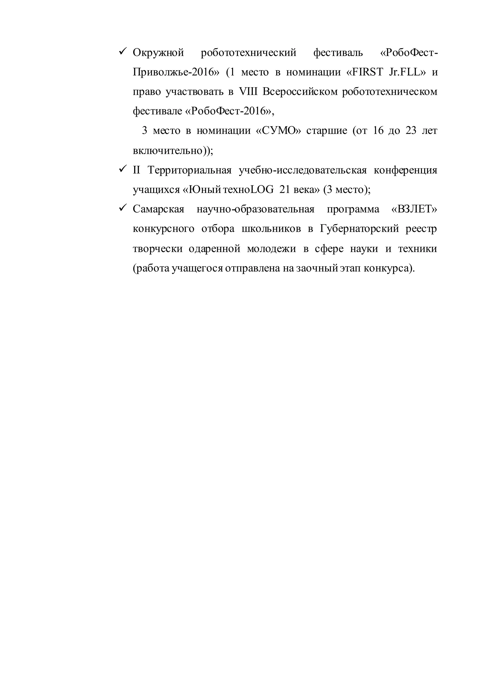  Окружной робототехнический фестиваль «РобоФест-
Приволжье-2016» (1 место в номинации «FIRST Jr.FLL» и
право участвовать в VIII Всероссийском робототехническом
фестивале «РобоФест-2016»,
3 место в номинации «СУМО» старшие (от 16 до 23 лет
включительно));
 II Территориальная учебно-исследовательская конференция
учащихся «ЮныйтехноLOG 21 века» (3 место);
 Самарская научно-образовательная программа «ВЗЛЕТ»
конкурсного отбора школьников в Губернаторский реестр
творчески одаренной молодежи в сфере науки и техники
(работа учащегося отправлена на заочныйэтап конкурса).
 