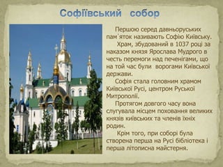 Першою серед давньоруських
пам᾽яток називають Софію Київську.
Храм, збудований в 1037 році за
наказом князя Ярослава Мудрого в
честь перемоги над печенігами, що
на той час були ворогами Київської
держави.
Софія стала головним храмом
Київської Русі, центром Руської
Митрополії.
Протягом довгого часу вона
слугувала місцем поховання великих
князів київських та членів їхніх
родин.
Крім того, при соборі була
створена перша на Русі бібліотека і
перша літописна майстерня.
 