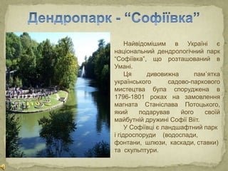 Найвідомішим в Україні є
національний дендрологічний парк
“Софіївка”, що розташований в
Умані.
Ця дивовижна пам᾽ятка
українського садово-паркового
мистецтва була споруджена в
1796-1801 роках на замовлення
магната Станіслава Потоцького,
який подарував його своїй
майбутній дружині Софії Вііт.
У Софіївці є ландшафтний парк
і гідроспоруди (водоспади,
фонтани, шлюзи, каскади, ставки)
та скульптури.
 