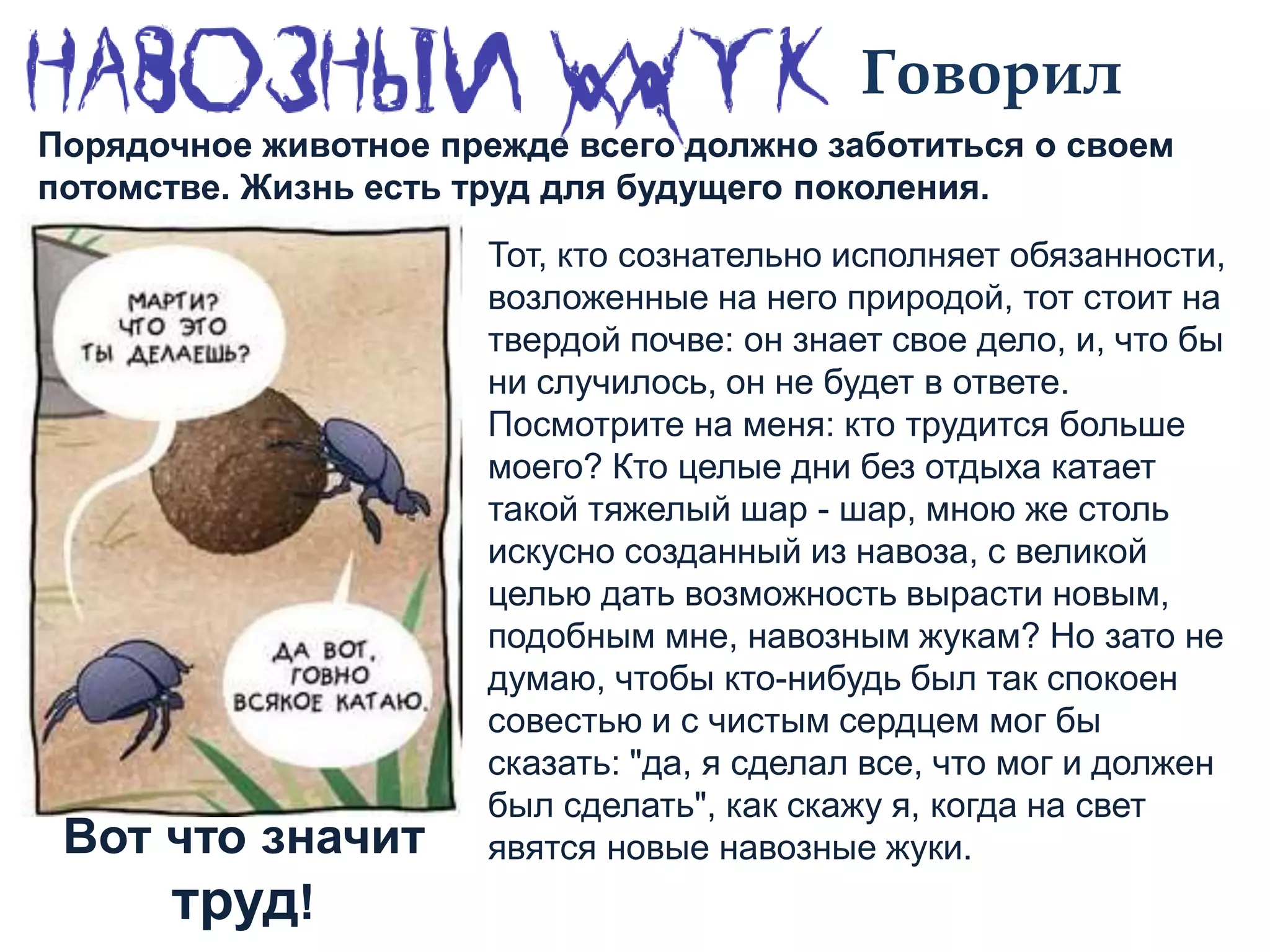 Говорил
Тот, кто сознательно исполняет обязанности,
возложенные на него природой, тот стоит на
твердой почве: он знает свое дело, и, что бы
ни случилось, он не будет в ответе.
Посмотрите на меня: кто трудится больше
моего? Кто целые дни без отдыха катает
такой тяжелый шар - шар, мною же столь
искусно созданный из навоза, с великой
целью дать возможность вырасти новым,
подобным мне, навозным жукам? Но зато не
думаю, чтобы кто-нибудь был так спокоен
совестью и с чистым сердцем мог бы
сказать: "да, я сделал все, что мог и должен
был сделать", как скажу я, когда на свет
явятся новые навозные жуки.
Порядочное животное прежде всего должно заботиться о своем
потомстве. Жизнь есть труд для будущего поколения.
Вот что значит
труд!
 