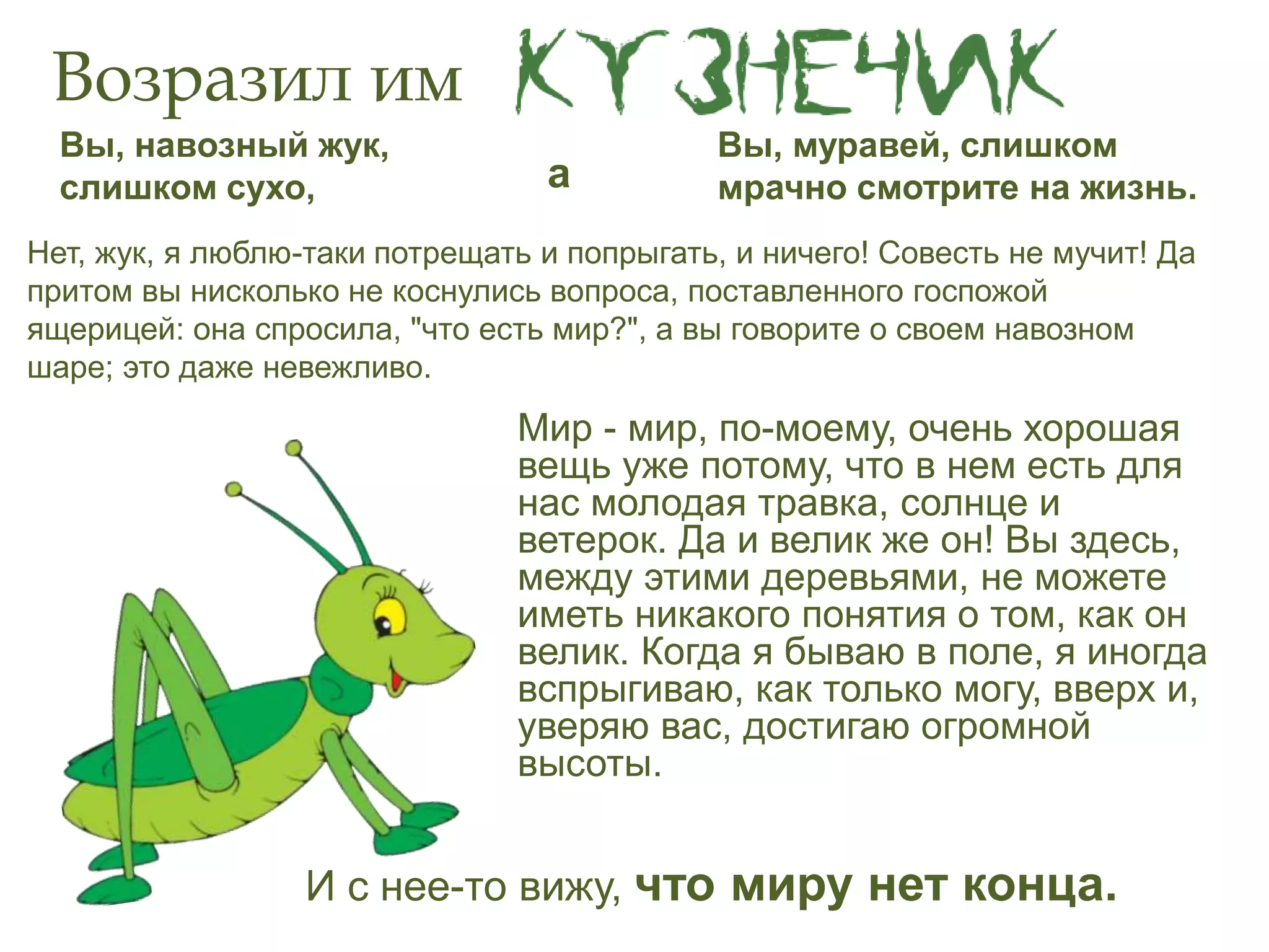 Возразил им
Мир - мир, по-моему, очень хорошая
вещь уже потому, что в нем есть для
нас молодая травка, солнце и
ветерок. Да и велик же он! Вы здесь,
между этими деревьями, не можете
иметь никакого понятия о том, как он
велик. Когда я бываю в поле, я иногда
вспрыгиваю, как только могу, вверх и,
уверяю вас, достигаю огромной
высоты.
Вы, навозный жук,
слишком сухо,
Вы, муравей, слишком
мрачно смотрите на жизнь.а
И с нее-то вижу, что миру нет конца.
Нет, жук, я люблю-таки потрещать и попрыгать, и ничего! Совесть не мучит! Да
притом вы нисколько не коснулись вопроса, поставленного госпожой
ящерицей: она спросила, "что есть мир?", а вы говорите о своем навозном
шаре; это даже невежливо.
 