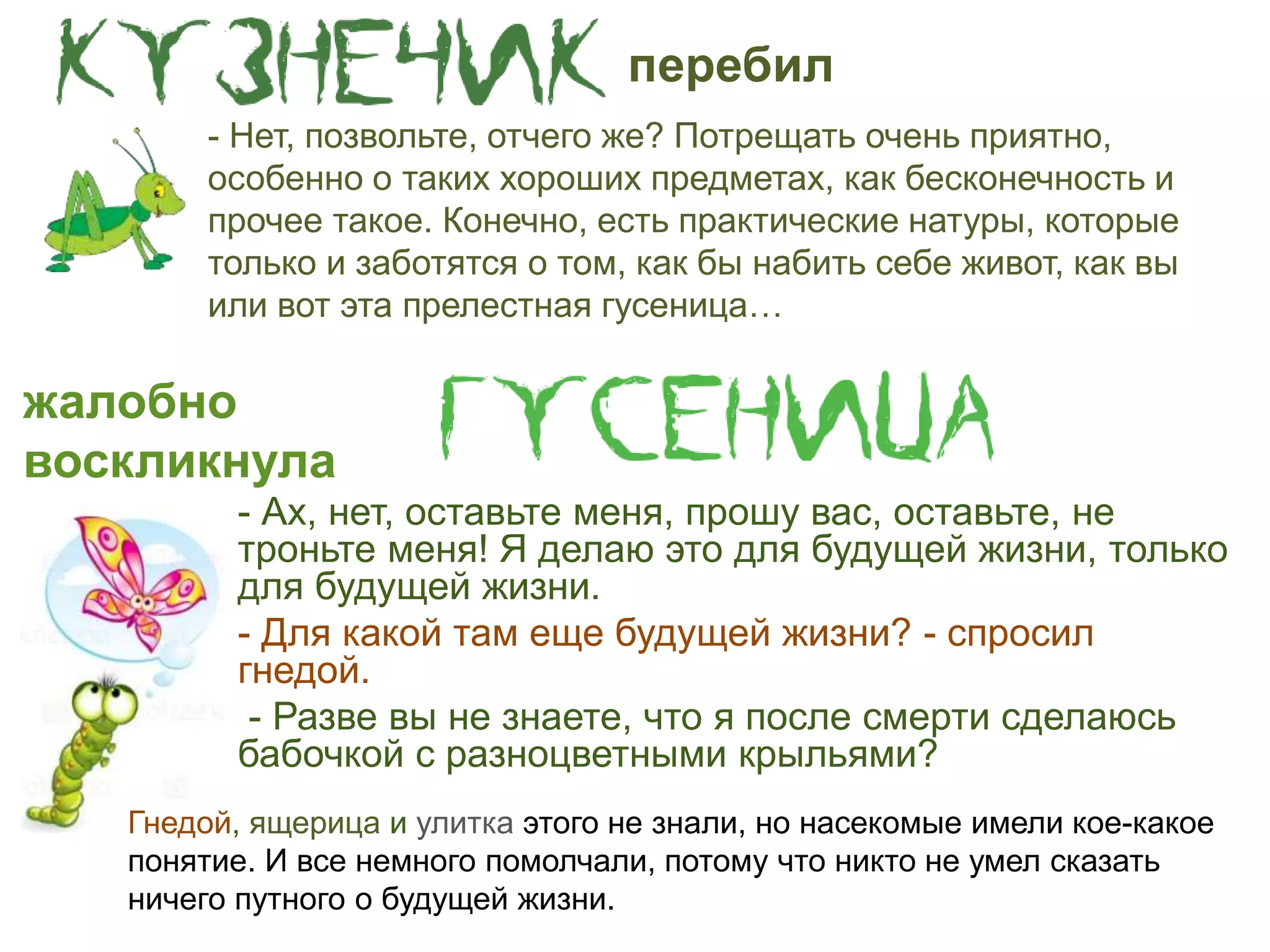 - Ах, нет, оставьте меня, прошу вас, оставьте, не
троньте меня! Я делаю это для будущей жизни, только
для будущей жизни.
- Для какой там еще будущей жизни? - спросил
гнедой.
- Разве вы не знаете, что я после смерти сделаюсь
бабочкой с разноцветными крыльями?
- Нет, позвольте, отчего же? Потрещать очень приятно,
особенно о таких хороших предметах, как бесконечность и
прочее такое. Конечно, есть практические натуры, которые
только и заботятся о том, как бы набить себе живот, как вы
или вот эта прелестная гусеница…
жалобно
воскликнула
Гнедой, ящерица и улитка этого не знали, но насекомые имели кое-какое
понятие. И все немного помолчали, потому что никто не умел сказать
ничего путного о будущей жизни.
перебил
 