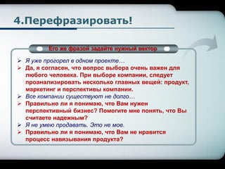 4.Перефразировать!
Его же фразой задайте нужный вектор
 Я уже прогорел в одном проекте…
 Да, я согласен, что вопрос выбора очень важен для
любого человека. При выборе компании, следует
проанализировать несколько главных вещей: продукт,
маркетинг и перспективы компании.
 Все компании существуют не долго…
 Правильно ли я понимаю, что Вам нужен
перспективный бизнес? Помогите мне понять, что Вы
считаете надежным?
 Я не умею продавать. Это не мое.
 Правильно ли я понимаю, что Вам не нравится
процесс навязывания продукта?
 
