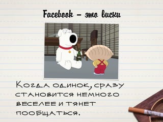 Facebook – это виски
Когда одинок, сразу
становится немного
веселее и тянет
пообщаться.
 