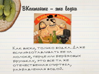 ВКонтакте – это водка
Как виски, только водка. Даже
если изготавливать ее на
молоке, перце или берёзовых
бруньках, это все та же
отечественная спиртяга,
разбавленная водой.
 