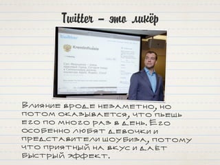 Twitter – это ликёр
Влияние вроде незаметно, но
потом оказывается, что пьешь
его по много раз в день. Его
особенно любят девочки и
представители шоубиза, потому
что приятный на вкус и даёт
быстрый эффект.
 