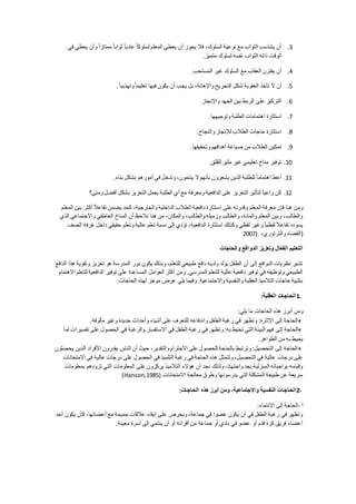 3.‫في‬ ‫يعطي‬ ‫وأن‬ ً‫ا‬‫ممتاز‬ ً‫ا‬‫ثواب‬ ً‫ا‬‫عادي‬ ً‫ا‬‫لسلوك‬ ‫المعلم‬ ‫يعطي‬ ‫أن‬ ‫يجوز‬ ‫فال‬ ،‫السلوك‬ ‫نوعية‬ ‫مع‬ ‫الثواب‬ ‫يتناسب‬ ‫أن‬
‫متميز‬ ‫لسلوك‬ ‫نفسه‬ ‫الثواب‬ ‫ذاته‬ ‫الوقت‬.
4.‫المستحب‬ ‫غير‬ ‫السلوك‬ ‫مع‬ ‫العقاب‬ ‫يقترن‬ ‫أن‬.
5.‫العقوبة‬ ‫تأخذ‬ ‫ال‬ ‫أن‬ً‫ا‬‫وتهذيب‬ً‫ا‬‫تعليم‬ ‫فيها‬ ‫يكون‬ ‫أن‬ ‫يجب‬ ‫بل‬ ،‫واإلهانة‬ ‫التجريح‬ ‫شكل‬.
6.‫واإلنجاز‬ ‫الجهد‬ ‫بين‬ ‫الربط‬ ‫على‬ ‫التركيز‬.
7.‫وتوجيهها‬ ‫الطلبة‬ ‫اهتمامات‬ ‫استثارة‬.
8.‫والنجاح‬ ‫لإلنجاز‬ ‫الطالب‬ ‫حاجات‬ ‫استثارة‬.
9.‫وتحقيقها‬ ‫أهدافهم‬ ‫صياغة‬ ‫من‬ ‫الطالب‬ ‫تمكين‬.
11.‫للقلق‬ ‫مثير‬ ‫غير‬ ‫تعليمي‬ ‫مناخ‬ ‫توفير‬.
11.‫أعط‬‫بناء‬ ‫بشكل‬ ‫أمورهم‬ ‫في‬ ‫وتدخل‬ ،‫ينتمون‬ ‫ال‬ ‫بأنهم‬ ‫يشعرون‬ ‫الذين‬ ‫للطلبة‬ ً‫ا‬‫اهتمام‬.
12.‫ومتى؟‬ ‫أفضل‬ ‫بشكل‬ ‫التعزيز‬ ‫يعمل‬ ‫الطلبة‬ ‫أي‬ ‫مع‬ ‫ومعرفة‬ ‫الدافعية‬ ‫على‬ ‫التعزيز‬ ‫لتأثير‬ ً‫ا‬‫واعي‬ ‫كن‬
‫أ‬ ً‫ال‬‫تفاع‬ ‫يضمن‬ ‫كحد‬ ،‫والخارجية‬ ‫الداخلية‬ ‫الطالب‬ ‫دافعية‬ ‫استثارة‬ ‫على‬ ‫وقدرته‬ ‫المعلم‬ ‫معرفة‬ ‫فإن‬ ‫هنا‬ ‫ومن‬‫المعلم‬ ‫بين‬ ‫كثر‬
‫الذي‬ ‫واالجتماعي‬ ‫العاطفي‬ ‫المناخ‬ ‫أن‬ ‫نالحظ‬ ‫هنا‬ ‫من‬ ،‫والمكان‬ ،‫والطالب‬ ‫وزميله‬ ‫والطالب‬ ،‫والمادة‬ ‫المعلم‬ ‫وبين‬ ،‫والطالب‬
‫الصف‬ ‫غرفة‬ ‫داخل‬ ‫حقيقي‬ ‫وتعلم‬ ‫عالية‬ ‫تعلم‬ ‫نسبة‬ ‫إلى‬ ‫تؤدي‬ ،‫الدافعية‬ ‫استثارة‬ ‫وكذلك‬ ‫لفظي‬ ‫وغير‬ ً‫ا‬‫لفظي‬ ً‫ال‬‫تفاع‬ ‫يسوده‬
،‫والترتوري‬ ‫(القضاه‬2007).
‫والحاجا‬ ‫الدوافع‬ ‫وتعزيز‬ ‫ال‬ّ‫ع‬‫الف‬ ‫التعليم‬
‫الدافع‬ ‫هذا‬ ‫وتقوية‬ ‫تعزيز‬ ‫هو‬ ‫المدرسة‬ ‫دور‬ ‫يكون‬ ‫وبذلك‬ ،‫للتعلم‬ ‫طبيعي‬ ‫دافع‬ ‫ولديه‬ ‫يولد‬ ‫الطفل‬ ‫أن‬ ‫إلى‬ ‫الدوافع‬ ‫نظريات‬ ‫تشير‬
‫لل‬ ‫الدافعية‬ ‫توفير‬ ‫على‬ ‫المساعدة‬ ‫العوامل‬ ‫أكثر‬ ‫ومن‬ .‫المدرسي‬ ‫للتعلم‬ ‫عالية‬ ‫دافعية‬ ‫توفير‬ ‫في‬ ‫وتوظيفه‬ ‫الطبيعي‬‫االهتمام‬ ‫تعلم‬
‫الحاجات‬ ‫لهذه‬ ‫موجز‬ ‫عرض‬ ‫يلي‬ ‫وفيما‬ .‫واالجتماعية‬ ‫والنفسية‬ ‫العقلية‬ ‫التالميذ‬ ‫حاجات‬ ‫بتلبية‬:
1.‫العقلية‬ ‫الحاجا‬:
‫يلي‬ ‫ما‬ ‫الحاجات‬ ‫هذه‬ ‫أبرز‬ ‫ومن‬:
‫مألوفة‬ ‫وغير‬ ‫جديدة‬ ‫وأحداث‬ ‫أشياء‬ ‫على‬ ‫للتعرف‬ ‫واندفاعه‬ ‫الطفل‬ ‫رغبة‬ ‫في‬ ‫وتظهر‬ :‫اإلثارة‬ ‫إلى‬ ‫الحاجة‬.
‫إلى‬ ‫الحاجة‬‫لما‬ ‫تفسيرات‬ ‫على‬ ‫الحصول‬ ‫في‬ ‫والرغبة‬ ‫االستفسار‬ ‫في‬ ‫الطفل‬ ‫رغبة‬ ‫في‬ ‫وتظهر‬ :‫به‬ ‫تحيط‬ ‫التي‬ ‫البيئة‬ ‫فهم‬
‫الظواهر‬ ‫من‬ ‫به‬ ‫يحيط‬.
‫يحصلون‬ ‫الذين‬ ‫األفراد‬ ‫يقدرون‬ ‫الناس‬ ‫أن‬ ‫حيث‬ ،‫والتقدير‬ ‫االحترام‬ ‫على‬ ‫للحصول‬ ‫بالحاجة‬ ‫وترتبط‬ :‫التحصيل‬ ‫إلى‬ ‫الحاجة‬
‫ه‬ ‫وتتمثل‬ ،‫التحصيل‬ ‫في‬ ‫عالية‬ ‫درجات‬ ‫على‬‫االمتحانات‬ ‫في‬ ‫عالية‬ ‫درجات‬ ‫على‬ ‫الحصول‬ ‫في‬ ‫التلميذ‬ ‫رغبة‬ ‫في‬ ‫الحاجة‬ ‫ذه‬
‫بمعلومات‬ ‫تزودهم‬ ‫التي‬ ‫المعلومات‬ ‫على‬ ‫يركزون‬ ‫التالميذ‬ ‫هؤالء‬ ‫أن‬ ‫نجد‬ ‫ولذلك‬ ،‫واجتهاد‬ ‫بجد‬ ‫المنزلية‬ ‫بواجباته‬ ‫وقيامه‬
‫االمتحانات‬ ‫معالجة‬ ‫وطرق‬ ‫يدرسونها‬ ‫التي‬ ‫المشكلة‬ ‫طبيعة‬ ‫عن‬ ‫سريعة‬(Hanson,1985).
2-‫الحا‬‫الحاجا‬ ‫ه‬ ‫ه‬ ‫أبرز‬ ‫ومن‬ ،‫واالجتماعية‬ ‫النفسية‬ ‫جا‬:
‫أ‬-‫االنتماء‬ ‫إلى‬ ‫الحاجة‬:
‫أحد‬ ‫يكون‬ ‫كأن‬ ،‫أعضائها‬ ‫مع‬ ‫حميمة‬ ‫عالقات‬ ‫إبقاء‬ ‫على‬ ‫ويحرص‬ ،‫جماعة‬ ‫في‬ ‫عضوا‬ ‫يكون‬ ‫أن‬ ‫في‬ ‫الطفل‬ ‫رغبة‬ ‫في‬ ‫وتظهر‬
‫معينة‬ ‫أسرة‬ ‫إلى‬ ‫ينتمي‬ ‫أن‬ ‫أو‬ ‫أقرانه‬ ‫من‬ ‫جماعة‬ ‫أو‬ ‫نادي‬ ‫في‬ ‫عضو‬ ‫أو‬ ‫قدم‬ ‫كرة‬ ‫فريق‬ ‫أعضاء‬.
 