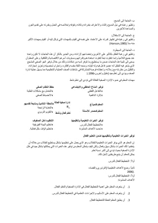 ‫ب‬-‫ا‬‫المديح‬ ‫إلى‬ ‫لحاجة‬:
‫العون‬ ‫تقديم‬ ‫على‬ ‫وبقدرته‬ ‫العمل‬ ‫في‬ ‫وإخالصه‬ ‫وتفوقه‬ ‫وذكائه‬ ‫بقدراته‬ ‫واالعتراف‬ ‫والثناء‬ ‫المديح‬ ‫نيل‬ ‫في‬ ‫رغبته‬ ‫وتظهر‬
‫لآلخرين‬ ‫والمساعدة‬.
‫ج‬-‫االستقالل‬ ‫إلى‬ ‫الحاجة‬:
‫أ‬ ‫إليه‬ ‫توكل‬ ‫التي‬ ‫بالمهمات‬ ‫القيام‬ ‫في‬ ‫نفسه‬ ‫على‬ ‫االعتماد‬ ‫على‬ ‫قدرته‬ ‫إظهار‬ ‫في‬ ‫رغبته‬ ‫في‬ ‫وتظهر‬‫األكبر‬ ‫بمهمات‬ ‫القيام‬ ‫و‬
ً‫ا‬‫سن‬ ‫منه‬(Hanson,1985).
‫د‬-‫السيطرة‬ ‫إلى‬ ‫الحاجة‬:
‫واحدة‬ ‫تكون‬ ‫ال‬ ‫الحاجات‬ ‫هذه‬ ‫أن‬ ‫بالذكر‬ ‫الجدير‬ ‫ومن‬ ،‫إلرادته‬ ‫وإخضاعهم‬ ‫اآلخرين‬ ‫على‬ ‫بالتأثير‬ ‫الطفل‬ ‫رغبة‬ ‫في‬ ‫وتظهر‬
‫اال‬ ‫أسرهم‬ ‫ومستويات‬ ‫وقدراتهم‬ ‫استعدادهم‬ ‫لتفاوت‬ ً‫ا‬‫تبع‬ ‫تتفاوت‬ ‫وإنما‬ ‫التالميذ‬ ‫جميع‬ ‫عند‬‫أن‬ ‫المعلم‬ ‫وعلى‬ .‫والثقافية‬ ‫قتصادية‬
‫المشجع‬ ‫الصفي‬ ‫الجو‬ ‫توفير‬ ‫خالل‬ ‫من‬ ‫وذلك‬ ‫إمكانات‬ ‫من‬ ‫لديه‬ ‫تتوفر‬ ‫وما‬ ‫يستطيع‬ ‫ما‬ ‫ضمن‬ ‫الحاجات‬ ‫هذه‬ ‫تلبية‬ ‫إلى‬ ‫يسعى‬
،‫إنجازاته‬ ‫وتعزيز‬ ‫شخصيته‬ ‫واحترام‬ ،‫وأفكاره‬ ‫بنفسه‬ ‫الثقة‬ ‫ومنحه‬ ،‫كيانه‬ ‫وله‬ ‫فيه‬ ‫فاعل‬ ‫عضو‬ ‫أنه‬ ‫الطفل‬ ‫فيه‬ ‫يشعر‬ ‫الذي‬
‫م‬ ‫والتقليل‬‫إدارة‬ ‫عملية‬ ‫يسهل‬ ‫مما‬ ‫والتنظيمية‬ ‫العملية‬ ‫الصف‬ ‫نشاطات‬ ‫في‬ ‫للمشاركة‬ ‫فرصة‬ ‫وإعطائه‬ ،‫زمالئه‬ ‫مع‬ ‫مقارنته‬ ‫ن‬
،‫وآخرون‬ ‫(خليل‬ ‫جيد‬ ‫تعلم‬ ‫إلى‬ ‫ويؤدي‬ ‫الصف‬1996).
‫نشط‬ ‫تعلم‬ ‫إلى‬ ‫تؤدي‬ ‫التي‬ ‫الة‬ّ‫ع‬‫الف‬ ‫الصفية‬ ‫اإلدارة‬ ‫ضوء‬ ‫في‬ ‫المعلم‬ ‫مهمات‬
‫الصفي‬ ‫النظام‬ ‫حفظ‬
‫الطلبة‬ ‫مشكالت‬ ‫مع‬ ‫التعامل‬
‫الصفي‬ ‫االنضباط‬
‫واالجتماعي‬ ‫العاطفي‬ ‫المناخ‬ ‫توفير‬
‫اللفظي‬ ‫التفاعل‬
‫الدافعية‬ ‫إثارة‬
‫تقدمهم‬ ‫ومتابعة‬ ‫التالمي‬ ‫مالحظة‬
‫الراجعة‬ ‫التغذية‬
‫التربوي‬ ‫التقويم‬
‫فعالة‬ ‫صفية‬ ‫إدارة‬
II_
‫ونشط‬ ‫فعال‬ ‫تعلم‬
‫ج‬ ‫كنمو‬ ‫المعلم‬
‫لألسئلة‬ ‫كمصدر‬ ‫المعلم‬
‫الصفوف‬ ‫داخل‬ ‫التنظيم‬
‫تنظيم‬‫الفيزيقية‬ ‫البيئة‬
‫فعالية‬ ‫بكل‬ ‫الوقت‬ ‫تنظيم‬.
‫وتنظيمها‬ ‫التعليمية‬ ‫الخبرا‬ ‫توفير‬:
‫للدرس‬ ‫ال‬ّ‫ع‬‫الف‬ ‫التخطيط‬.
‫المنشودة‬ ‫األهداف‬ ‫تحديد‬
‫ال‬ّ‫ع‬‫الف‬ ‫التعليم‬ ‫ضمن‬ ‫وتنظيميها‬ ‫التعليمية‬ ‫الخبرا‬ ‫توفير‬
‫تنظيمها‬ ‫على‬ ‫يعمل‬ ‫الذي‬ ‫وهو‬ ‫للطالب‬ ‫التعليمية‬ ‫الخبرات‬ ‫يوفر‬ ‫الذي‬ ‫هو‬ ‫المعلم‬ ‫إن‬‫أن‬ ‫خالله‬ ‫من‬ ‫الطالب‬ ‫يستطيع‬ ‫بشكل‬
‫ظل‬ ‫في‬ ‫جيد‬ ‫بشكل‬ ‫يمتلكها‬ ‫التي‬ ‫الخبرات‬ ‫هذه‬ ‫توفير‬ ‫من‬ ‫المعلم‬ ‫يتمكن‬ ‫كيف‬ ‫ولكن‬ ‫وفعال‬ ‫سهل‬ ‫بشكل‬ ‫الخبرات‬ ‫تلك‬ ‫يتعلموا‬
‫تعلم‬ ‫نسبة‬ ‫أكبر‬ ‫إلى‬ ‫تؤدي‬ ‫بحيث‬ ‫الصفية‬ ‫اإلدارة‬.
‫ذلك‬ ‫ألجل‬ ‫طريقتين‬ ‫يتبع‬ ‫أن‬ ‫للمعلم‬ ‫يمكن‬:
‫للدرس‬ ‫ال‬ّ‫ع‬‫الف‬ ‫التخطيط‬ :ً‫ال‬‫أو‬.
ً‫ا‬‫ثاني‬،‫والقضاه‬ ‫(الترتوري‬ ‫التعليمية‬ ‫األهداف‬ ‫وضع‬ :
2006).
ً‫ال‬‫أو‬-‫للدرس‬ ‫ال‬ّ‫ع‬‫الف‬ ‫التخطيط‬:
‫المنشودة‬ ‫األهداف‬:
1.‫ال‬ّ‫ع‬‫الف‬ ‫والتعلم‬ ‫الصفية‬ ‫اإلدارة‬ ‫في‬ ‫ال‬ّ‫ع‬‫الف‬ ‫التخطيط‬ ‫أهمية‬ ‫على‬ ‫المعلم‬ ‫يتعرف‬ ‫أن‬.
2.‫للدرس‬ ‫ال‬ّ‫ع‬‫الف‬ ‫التخطيط‬ ‫في‬ ‫التعلمية‬ ‫واإلجراءات‬ ‫األساليب‬ ‫على‬ ‫المعلم‬ ‫يتعرف‬ ‫أن‬.
3.‫ي‬ ‫أن‬‫ال‬ّ‫ع‬‫الف‬ ‫للتخطيط‬ ‫الخطة‬ ‫المعلم‬ ‫طبق‬.
 