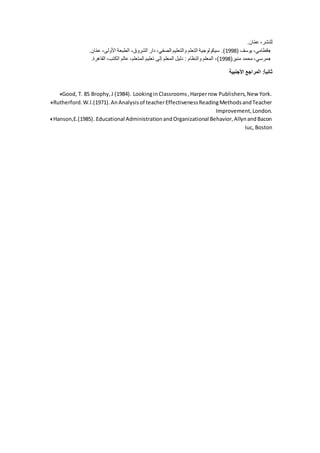 ‫ان‬ّ‫م‬‫ع‬ ،‫للنشر‬.
( ‫يوسف‬ ،‫قطامي‬1998‫ان‬ّ‫م‬‫ع‬ ،‫األولى‬ ‫الطبعة‬ ،‫الشروق‬ ‫دار‬ ،‫الصفي‬ ‫والتعليم‬ ‫التعلم‬ ‫سيكولوجية‬ .).
(‫منير‬ ‫محمد‬ ،‫مرسي‬1998‫المت‬ ‫تعليم‬ ‫إلى‬ ‫المعلم‬ ‫دليل‬ : ‫والنظام‬ ‫المعلم‬ ،)‫القاهرة‬ ،‫الكتب‬ ‫عالم‬ ،‫علم‬.
‫األجنبية‬ ‫المراجع‬ :ً‫ا‬‫ثاني‬
Good, T. 85 Brophy,J (1984). LookinginClassrooms,Harperrow Publishers,New York.
Rutherford.W.l.(1971).AnAnalysisof teacherEffectivenessReadingMethodsandTeacher
Improvement,London.
Hanson,E.(1985). Educational AdministrationandOrganizational Behavior,AllynandBacon
Iuc, Boston
 